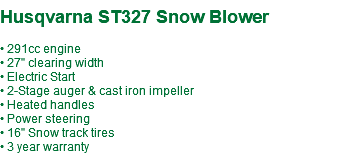  Husqvarna ST327 Snow Blower • 291cc engine • 27" clearing width • Electric Start • 2-Stage auger & cast iron impeller • Heated handles • Power steering • 16" Snow track tires • 3 year warranty