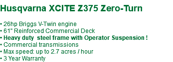  Husqvarna XCITE Z375 Zero-Turn • 26hp Briggs V-Twin engine • 61" Reinforced Commercial Deck • Heavy duty steel frame with Operator Suspension ! • Commercial transmissions • Max speed: up to 2.7 acres / hour • 3 Year Warranty